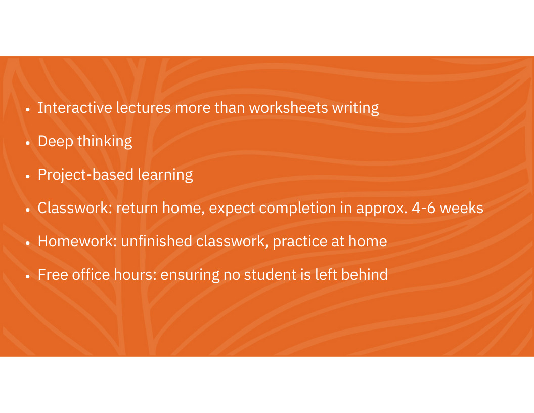 Interactive lectures more than worksheets writing Deep thinking Project-based learning Classwork: return home, expect completion in approx. 4-6 weeks Homework: unfinished classwork, practice at home Free office hours: ensuring no student is left behind