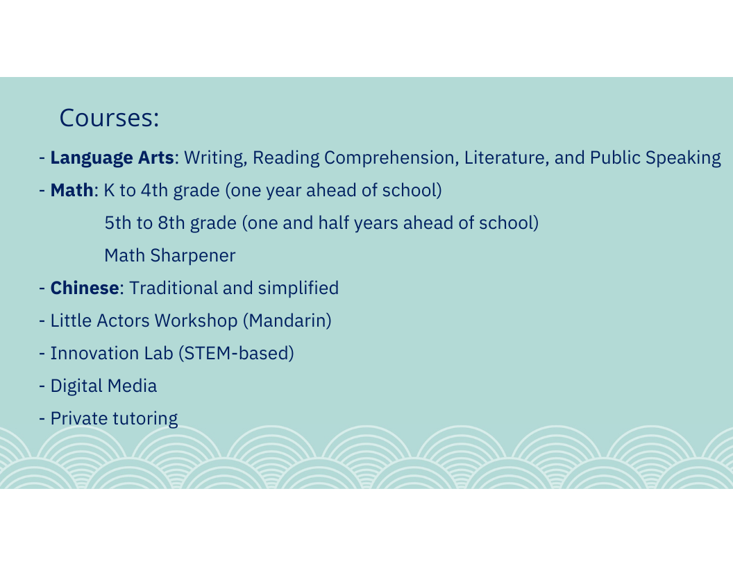 Courses: - Language Arts: Writing, Reading Comprehension, Literature, and Public Speaking - Math: K to 4th grade (one year ahead of school) 5th to 8th grade (one and half years ahead of school) Math Sharpener - Chinese: Traditional and simplified - Little Actors Workshop (Mandarin) - Innovation Lab (STEM-based) - Digital Media - Private tutoring