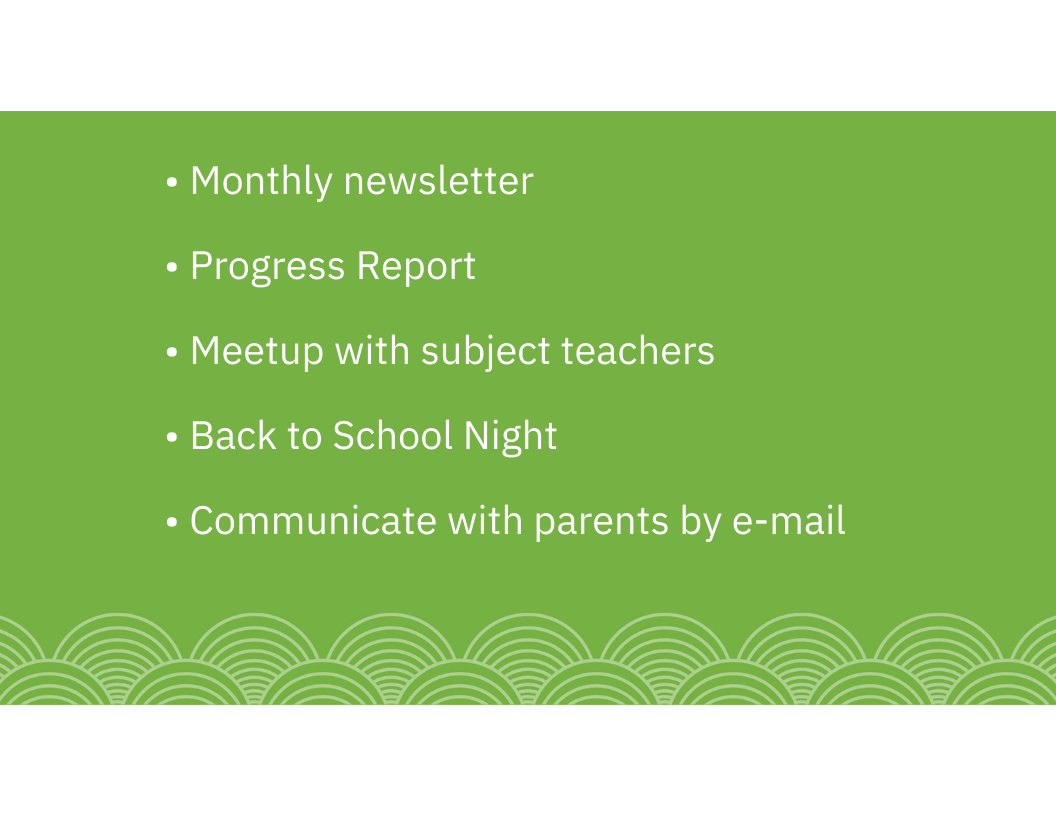 • Monthly newsletter • Progress Report • Meetup with subject teachers • Back to School Night • Communicate with parents by e-mail
